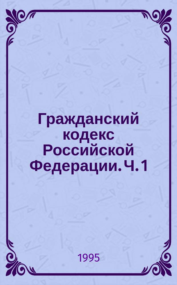 Гражданский кодекс Российской Федерации. Ч. 1