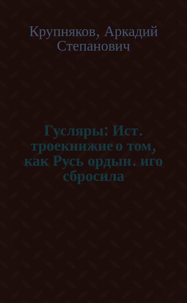 Гусляры : Ист. троекнижие о том, как Русь ордын. иго сбросила
