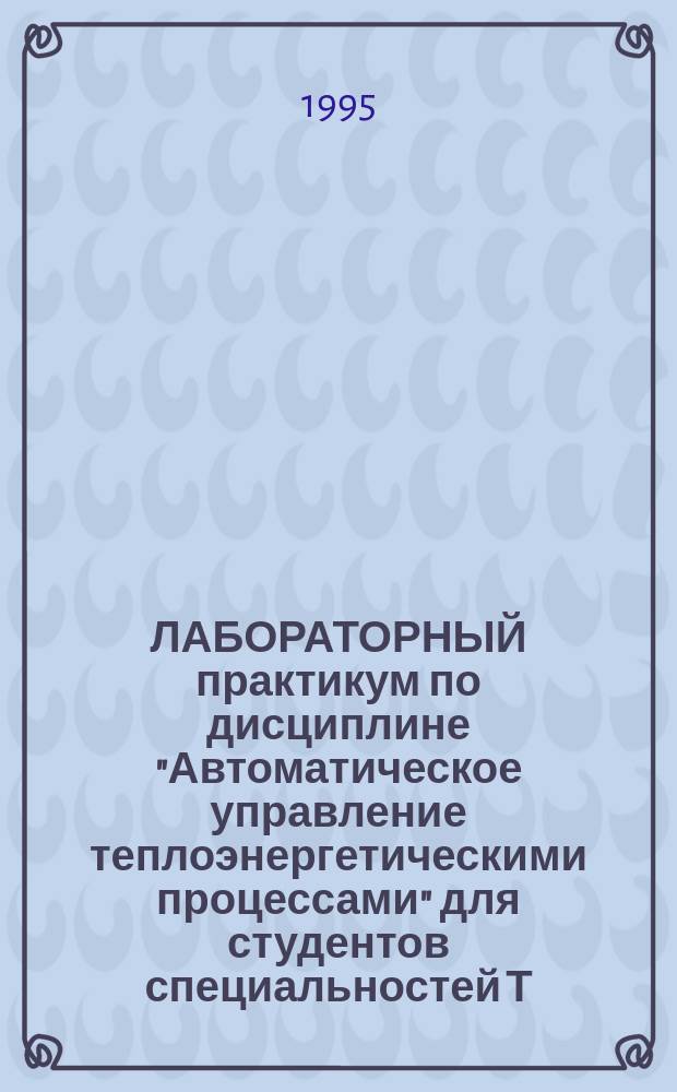 ЛАБОРАТОРНЫЙ практикум по дисциплине "Автоматическое управление теплоэнергетическими процессами" для студентов специальностей Т.01.02 - "Тепловые электрические станции" и Т.01.03 "Автоматизация и управление объектами на ТЭС и в тепловых сетях" : В 2 ч
