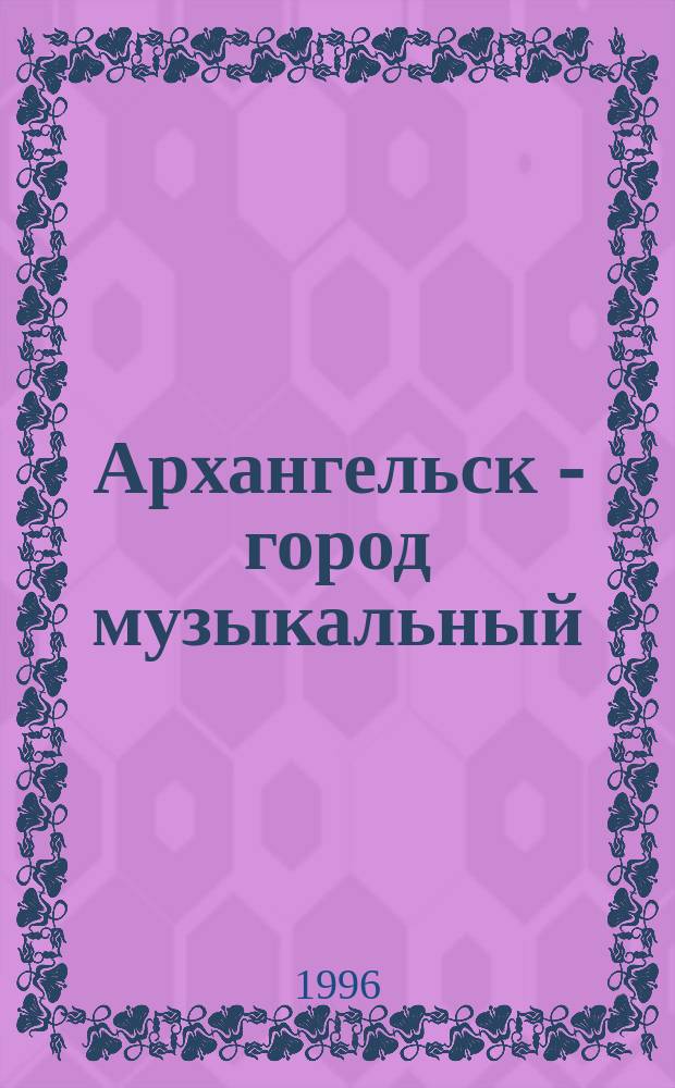 Архангельск - город музыкальный : Хроника событий музык. жизни г. Архангельска : В 3 т.