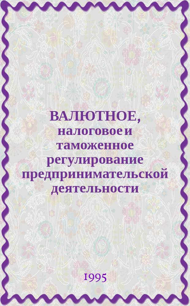 ВАЛЮТНОЕ, налоговое и таможенное регулирование предпринимательской деятельности : Сб. нормат.-метод. материалов. Вып. 5
