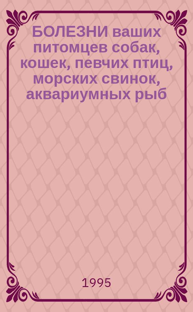 БОЛЕЗНИ ваших питомцев собак, кошек, певчих птиц, морских свинок, аквариумных рыб = Diseases of your dogs, cats, singing birds, guinea-pigs, aguarium fishes