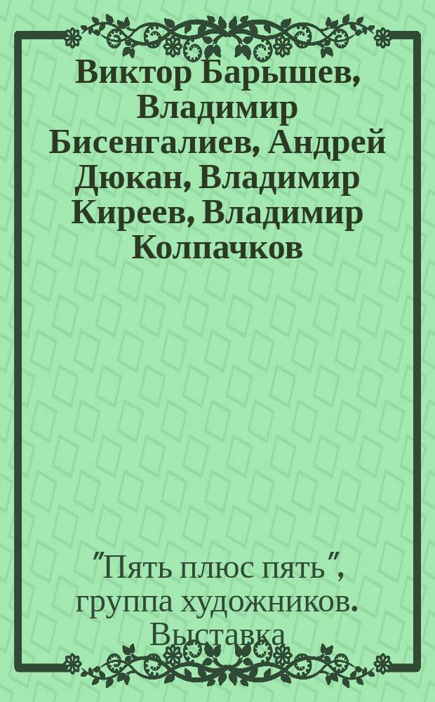 Виктор Барышев, Владимир Бисенгалиев, Андрей Дюкан, Владимир Киреев, Владимир Колпачков, Юрий Лылов, Владимир Печковский, Валентин Самохин, Рафаил Хасанов, Вячеслав Чернецов = Victor Baryshev, Vladimir Bisengaliev, Andrey Djuckan, Vladimir Kireev, Vladimir Kolpachnikov, Yuri Lylov, Vladimir Pechkovsky, Valentin Samokhin, Rafail Hasanov, Vyacgeslav Chernetsov : Выст. произведений художников группы "Пять плюс пять" : Каталог