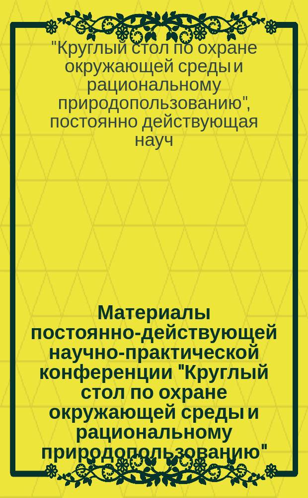 Материалы постоянно-действующей научно-практической конференции "Круглый стол по охране окружающей среды и рациональному природопользованию"