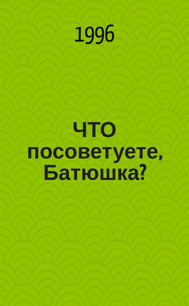ЧТО посоветуете, Батюшка? : Ответы на затруднения повседнев. христиан. быта и церков. благочестия