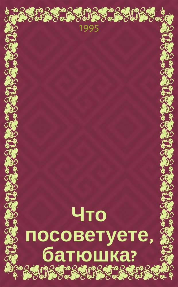 Что посоветуете, батюшка? : Ответы на затрудения повседнев. христиан. быта и церков. благочестия