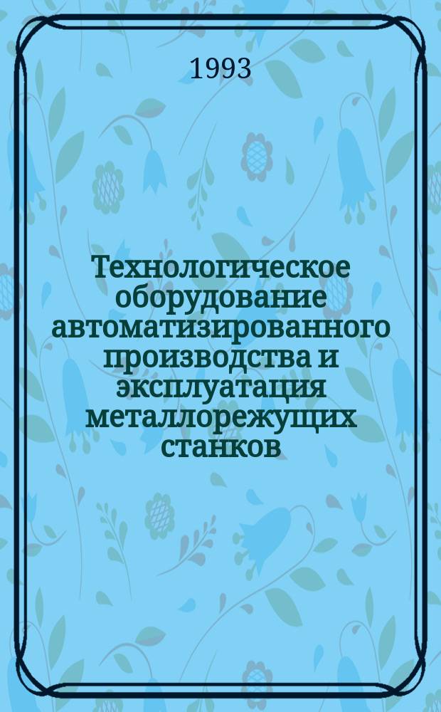 Технологическое оборудование автоматизированного производства и эксплуатация металлорежущих станков : Учеб. пособие