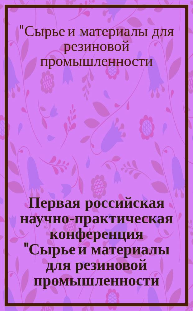 Первая российская научно-практическая конференция "Сырье и материалы для резиновой промышленности: настоящее и будущее" : Материалы конф.