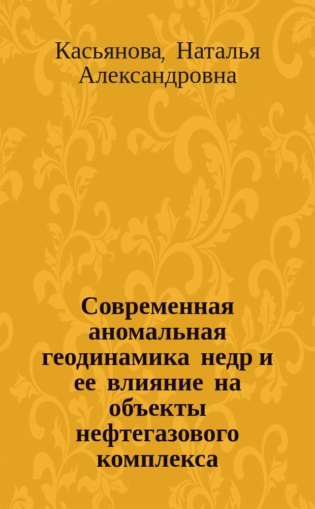 Современная аномальная геодинамика недр и ее влияние на объекты нефтегазового комплекса : (Науч. основы, практ. прил. и методы учета аномал. геодинам. проявлений)