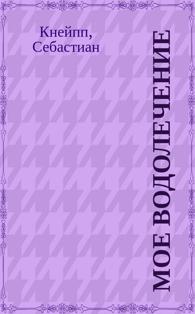 Мое водолечение : Важнейшее средство для излечения болезней и сохранения здоровья : Пер. с нем