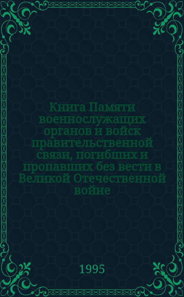 Книга Памяти военнослужащих органов и войск правительственной связи, погибших и пропавших без вести в Великой Отечественной войне, 1941-1945 : Федер. агентство правительств. связи и информ. при президенте Рос. Федерации; Под общ. ред. ген.-полк. А.В. Старовойтова