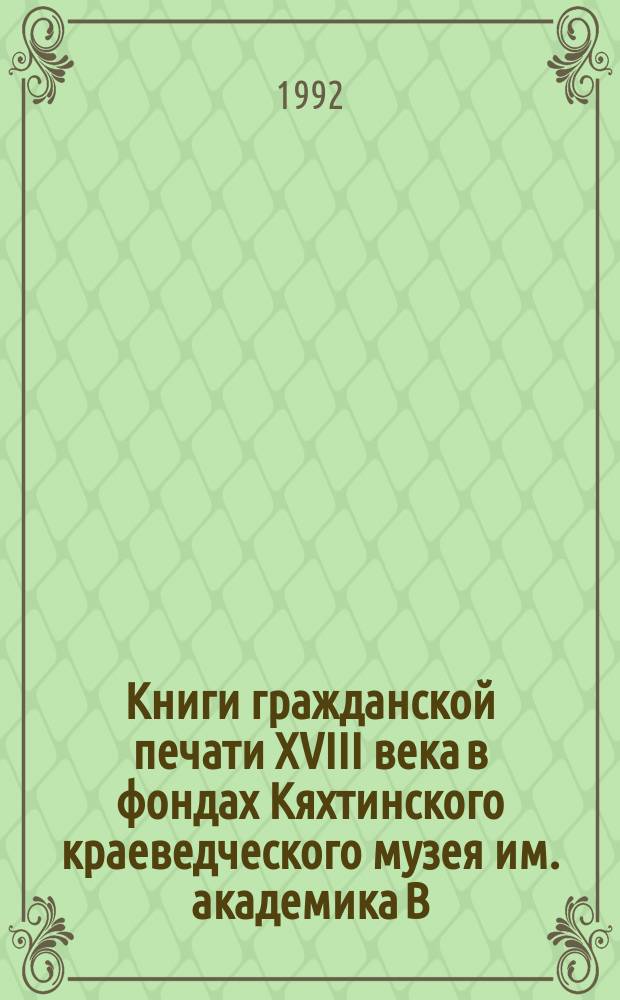 Книги гражданской печати XVIII века в фондах Кяхтинского краеведческого музея им. академика В.А. Обручева : Каталог : К столетию образования музея