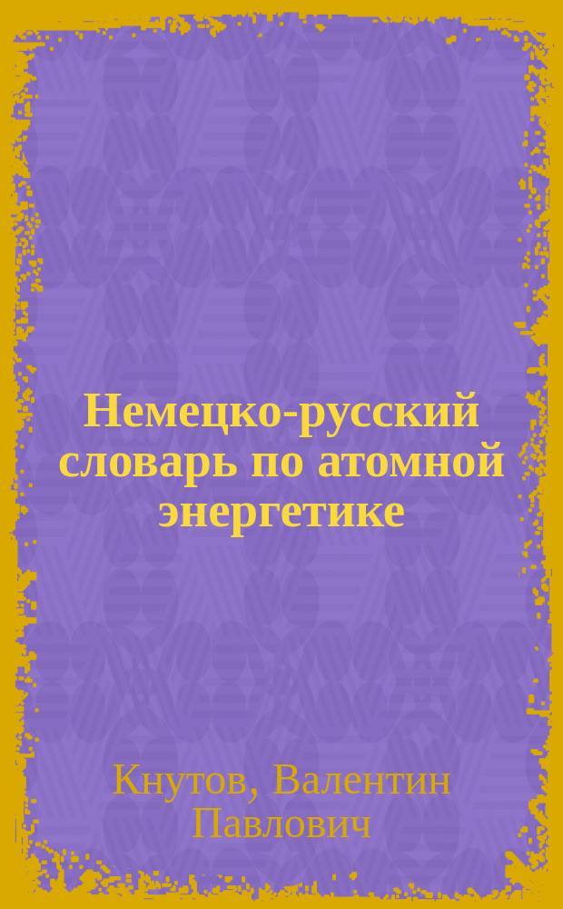 Немецко-русский словарь по атомной энергетике = Deutsch-russisches Wörterbuch der Kernenergetik : (С указ. рус. терминов) : Ок. 20000 терминов