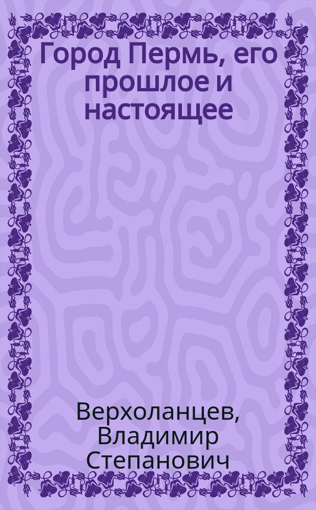 Город Пермь, его прошлое и настоящее : Крат. ист.-стат. очерк