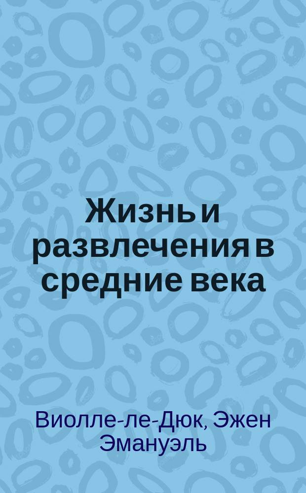 Жизнь и развлечения в средние века : По изд. "Толковый словарь французской утвари от эпохи Каролингов до Возрождения", Париж 1858-1875