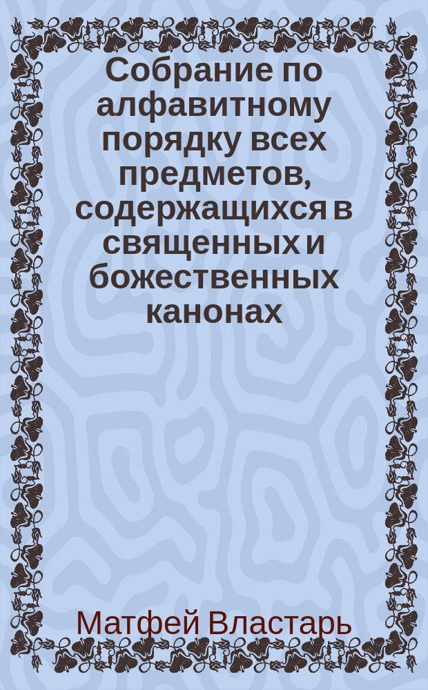 Собрание по алфавитному порядку всех предметов, содержащихся в священных и божественных канонах, составленное и обработанное смирнейшим иеромонахом Матфеем, или Алфавитная синтагма М. Властаря