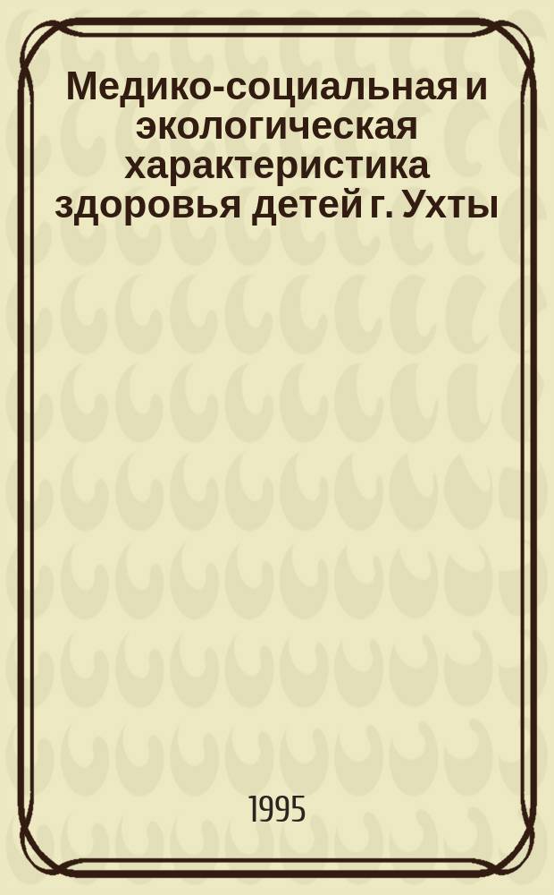 Медико-социальная и экологическая характеристика здоровья детей г. Ухты : (Материалы науч.-практ. конф. "Мед.-социал. условия формирования здоровья детей в г. Ухте Коми Респ.", 1995 г.)