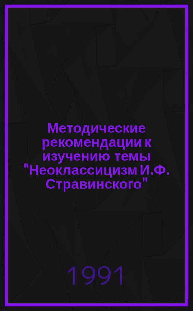 Методические рекомендации к изучению темы "Неоклассицизм И.Ф. Стравинского" : Для преподавателей муз. учеб. заведений