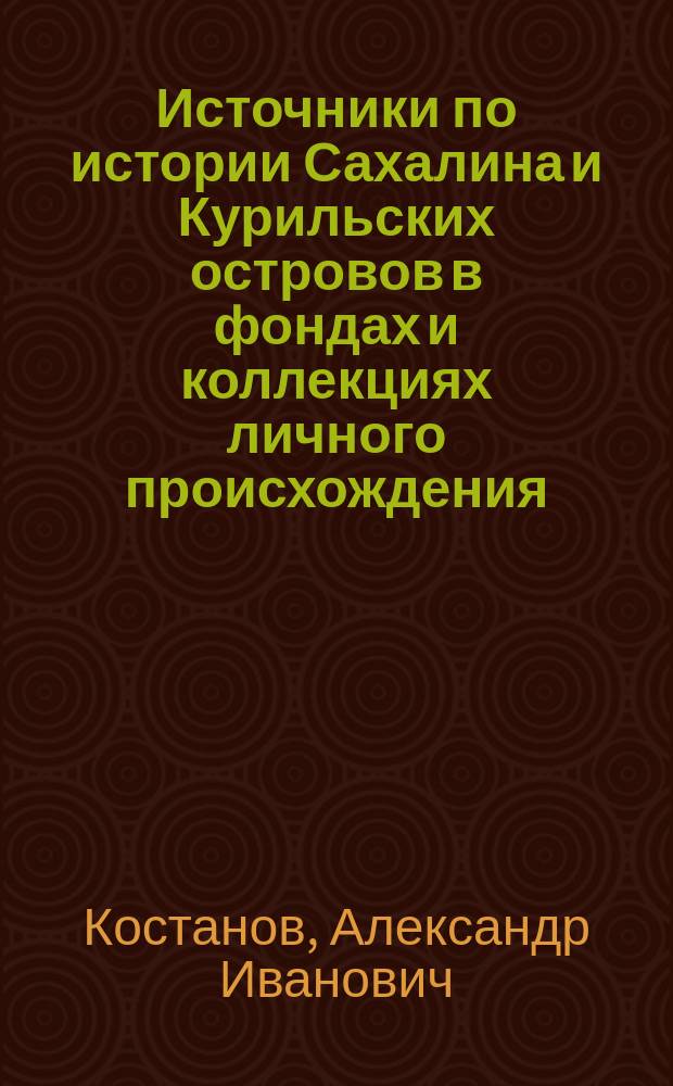 Источники по истории Сахалина и Курильских островов в фондах и коллекциях личного происхождения, конец XVIII - начало XX в. : (По материалам архивохранилищ Рос. Федерации)