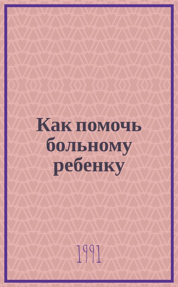 Как помочь больному ребенку : Из опыта старых докторов, а также знаменитых знахарей и врачевателей