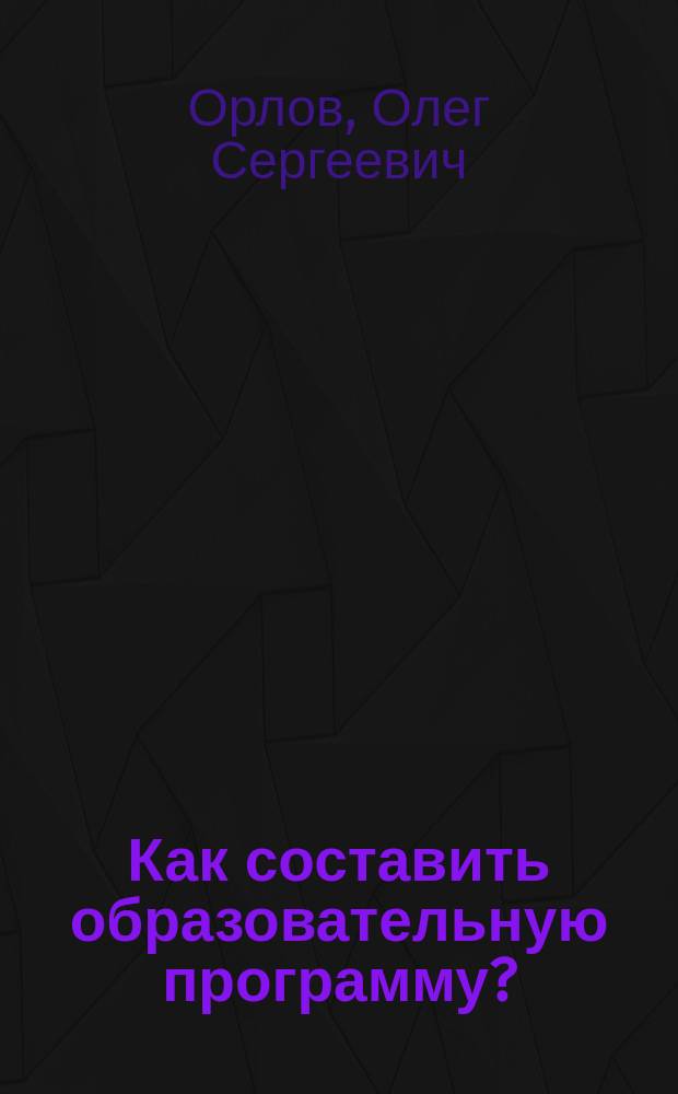 Как составить образовательную программу? : Науч.-метод. основы конструирования образоват. прог