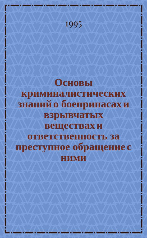 Основы криминалистических знаний о боеприпасах и взрывчатых веществах и ответственность за преступное обращение с ними : Учеб. пособие