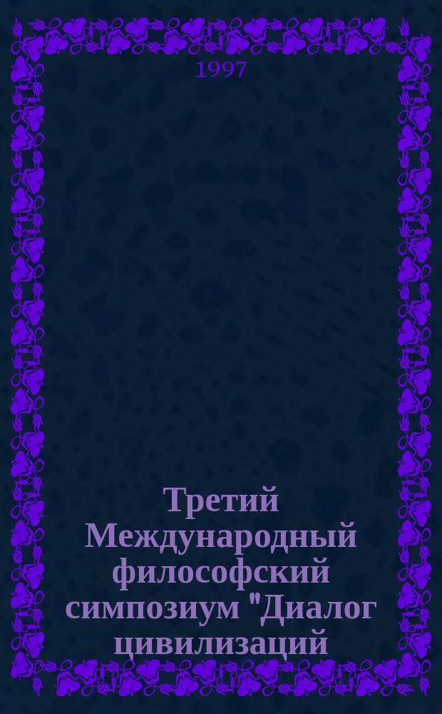 Третий Международный философский симпозиум "Диалог цивилизаций: Восток-Запад" : Тез. докл. и выступлений