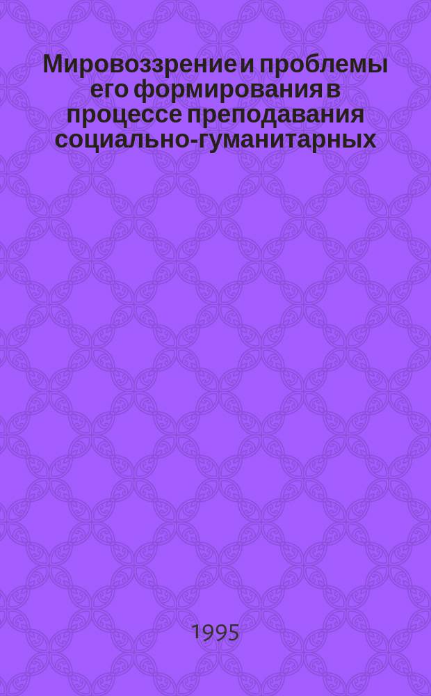 Мировоззрение и проблемы его формирования в процессе преподавания социально-гуманитарных, естественно-научных и специальных дисциплин
