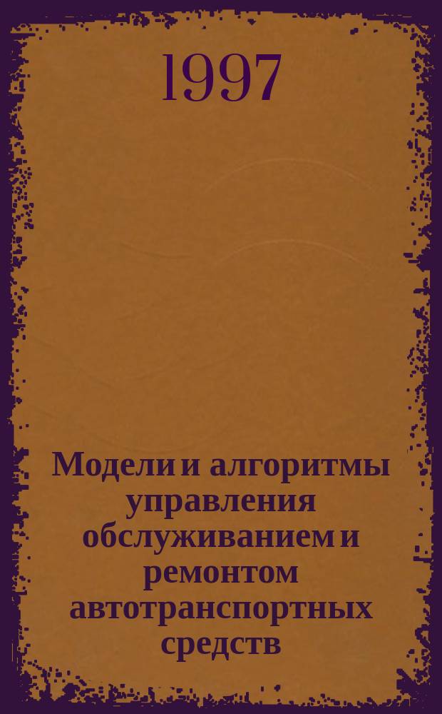 Модели и алгоритмы управления обслуживанием и ремонтом автотранспортных средств : Учеб. пособие по специальности 060813 Экономика и управление на предприятиях транспорта