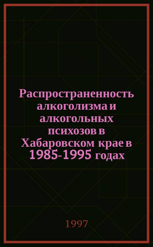 Распространенность алкоголизма и алкогольных психозов в Хабаровском крае в 1985-1995 годах