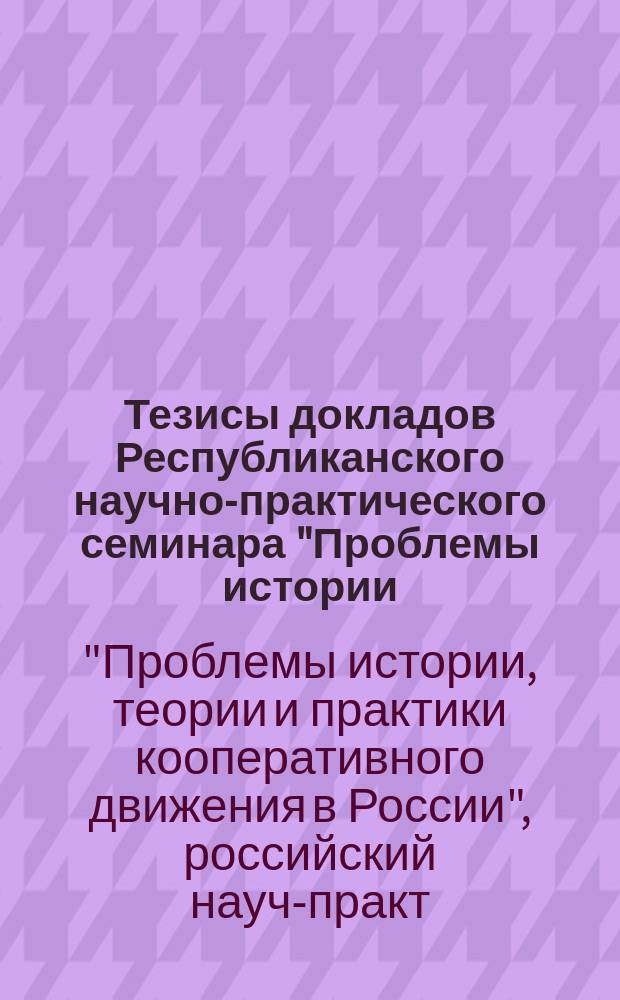 Тезисы докладов Республиканского научно-практического семинара "Проблемы истории, теории и практики кооперативного движения в России"