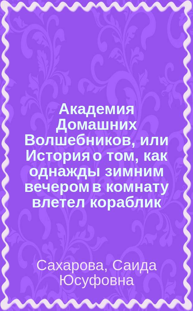 Академия Домашних Волшебников, или История о том, как однажды зимним вечером в комнату влетел кораблик - калиновый листок и Калинка сняла шапочку-невидимочку : Для сред. шк. возраста
