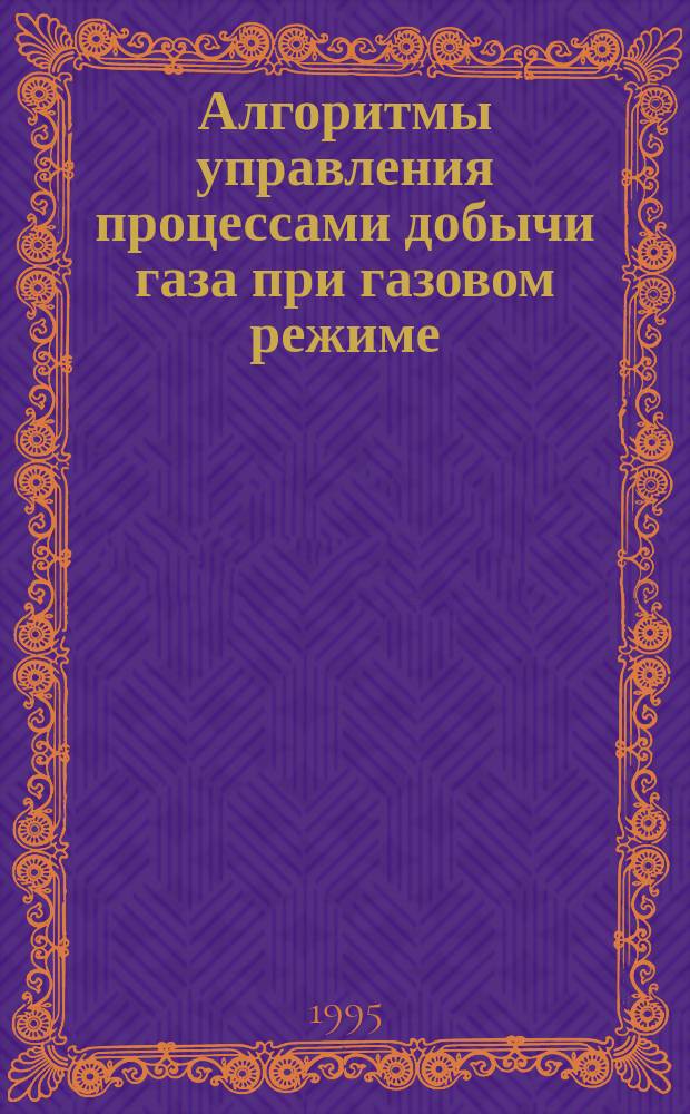 Алгоритмы управления процессами добычи газа при газовом режиме : Учеб. пособие для студентов оч. и заоч. обучения по спец. 09.06 "Разраб. и эксплуатация нефт. и газовых месторождений"