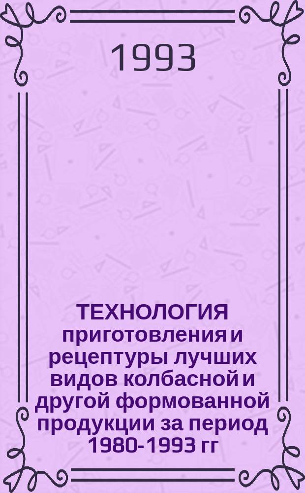 ТЕХНОЛОГИЯ приготовления и рецептуры лучших видов колбасной и другой формованной продукции за период 1980-1993 гг. : Сборник