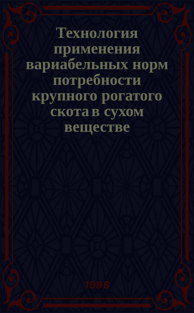 Технология применения вариабельных норм потребности крупного рогатого скота в сухом веществе, обменной энергии, сыром и переваримом протеине при разных уровнях продуктивности и качестве кормов : (Практ. метод. рук.)