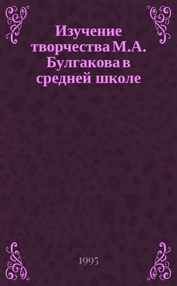 Изучение творчества М.А. Булгакова в средней школе : В помощь учителю