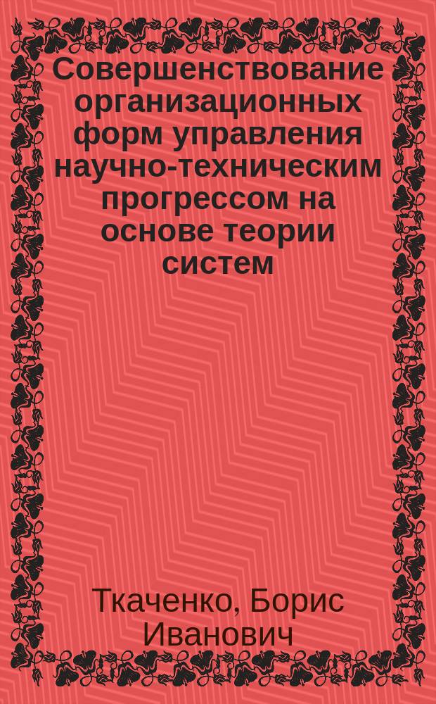 Совершенствование организационных форм управления научно-техническим прогрессом на основе теории систем : (На прим. фундам. техн. науки)