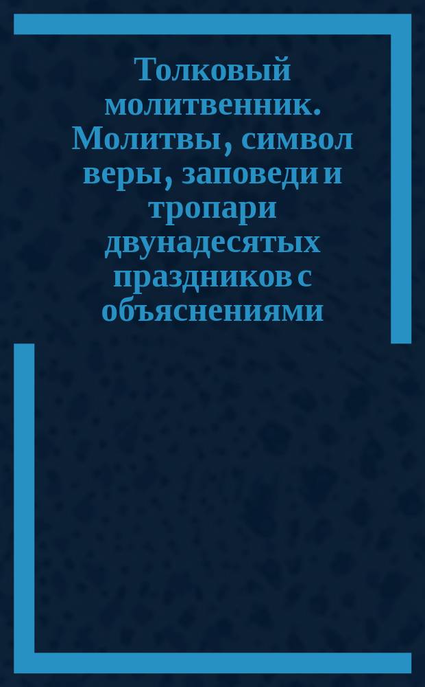 Толковый молитвенник. Молитвы, символ веры, заповеди и тропари двунадесятых праздников с объяснениями, составленными для народных училищ Д.И. Протопоповым
