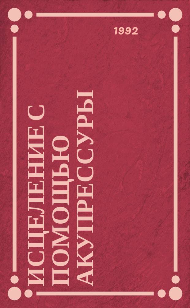 Исцеление с помощью акупрессуры : Акупунктура без иголок : Пер. с англ.