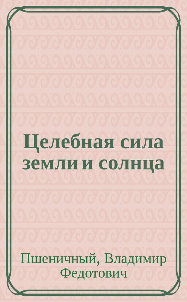 Целебная сила земли и солнца : Мед. и др. естеств. продукты. Лекарств. растения. Рецепты здоровья : Старин. рус. медицина