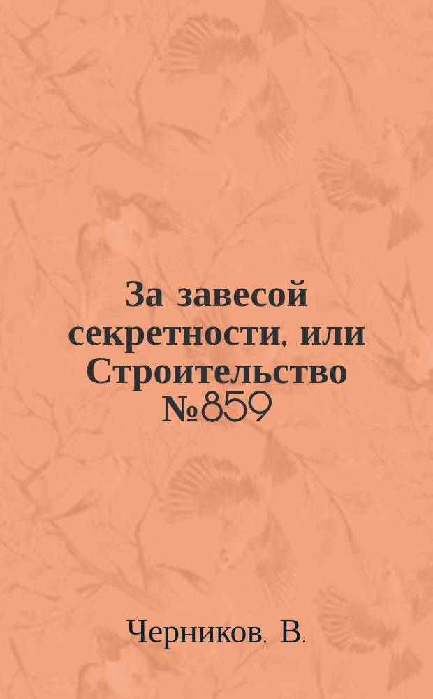 За завесой секретности, или Строительство № 859 : (Страницы истории ЮУС) : Посвящается 50-летию Южноурал. упр. стр-ва