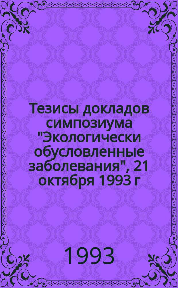 Тезисы докладов симпозиума "Экологически обусловленные заболевания", 21 октября 1993 г.