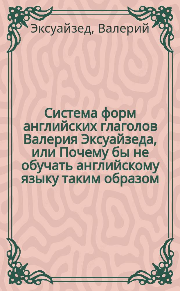 Система форм английских глаголов Валерия Эксуайзеда, или Почему бы не обучать английскому языку таким образом : Учеб. пособие