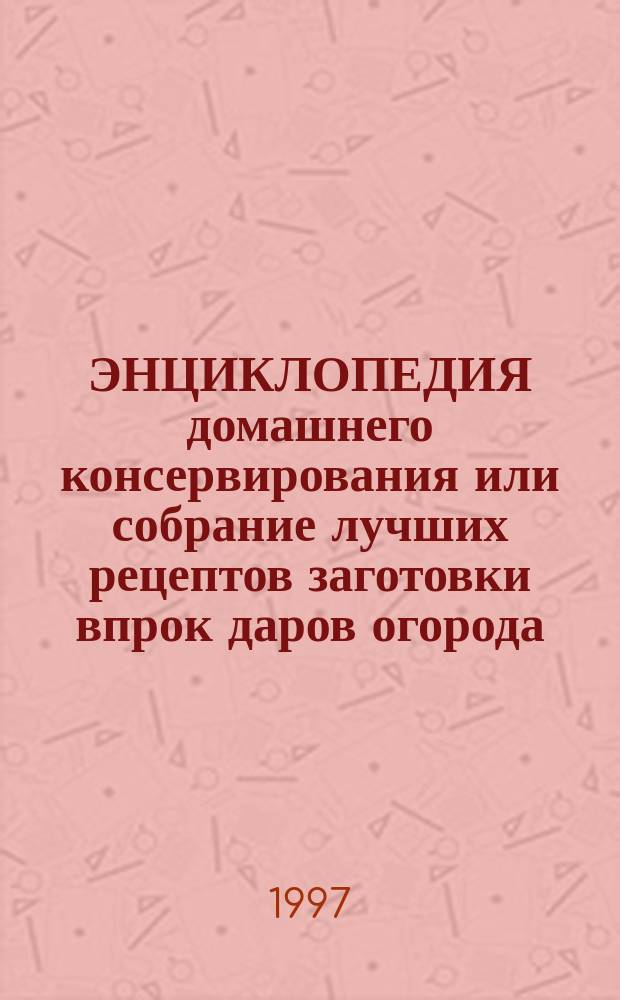 ЭНЦИКЛОПЕДИЯ домашнего консервирования или собрание лучших рецептов заготовки впрок даров огорода, сада, поля и леса