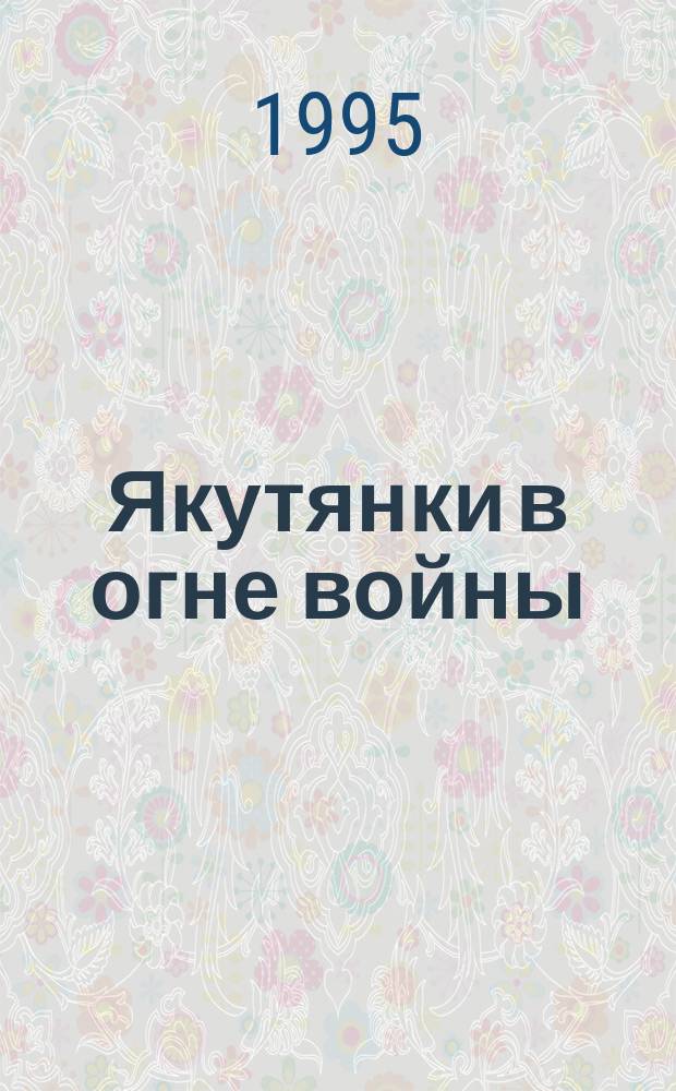 Якутянки в огне войны : Сб. о якутянках - участницах Великой Отечественной войны, 1941-1945 гг
