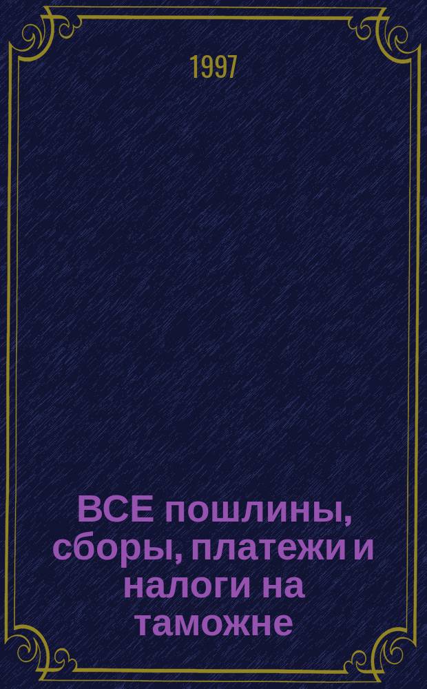 ВСЕ пошлины, сборы, платежи и налоги на таможне : Практ. пособие