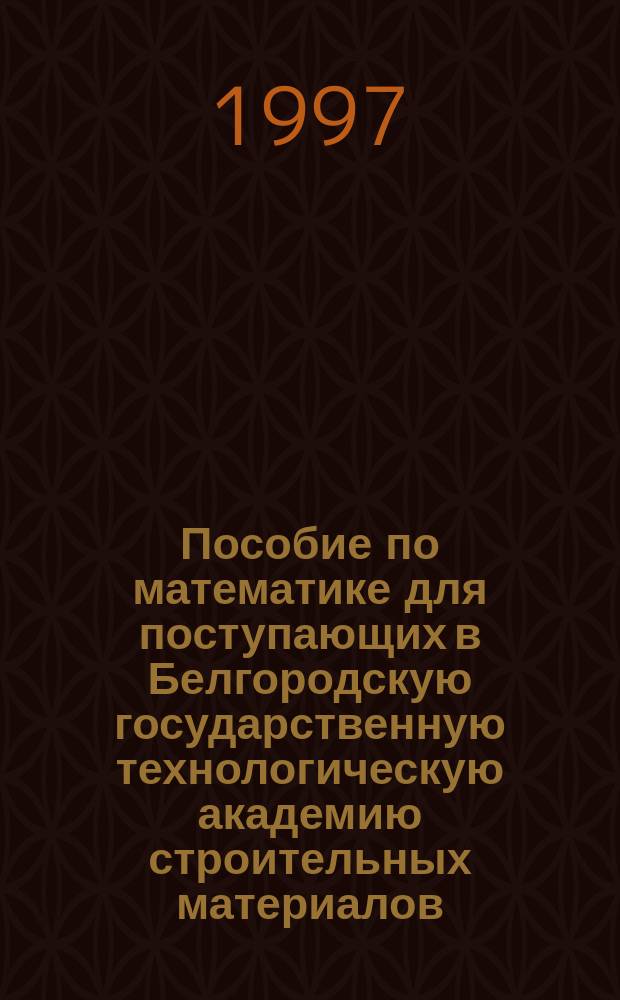 Пособие по математике для поступающих в Белгородскую государственную технологическую академию строительных материалов : Пособие для абитуриентов