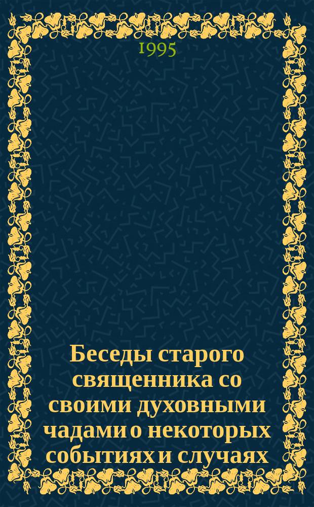 Беседы старого священника со своими духовными чадами о некоторых событиях и случаях, коим он сам был очевидцем, которые он сам испытал и о которых слышал от заслуживающих доверия лиц, близких ему по духу