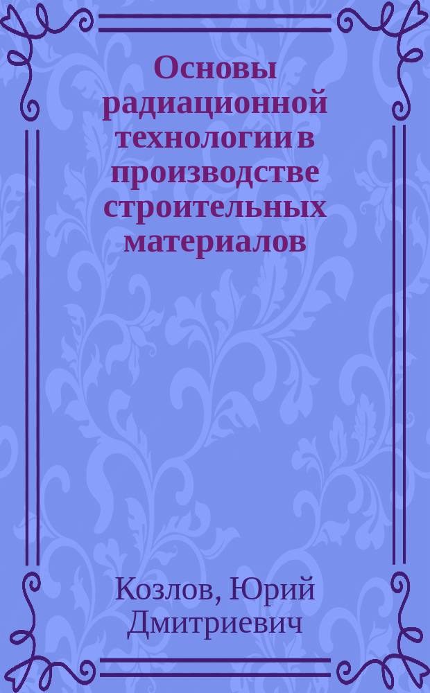 Основы радиационной технологии в производстве строительных материалов : Учеб. пособие для студентов и аспирантов строит. спец.