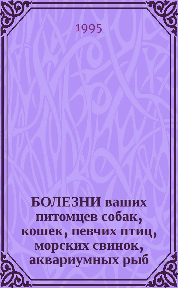 БОЛЕЗНИ ваших питомцев собак, кошек, певчих птиц, морских свинок, аквариумных рыб = Diseases of your pets dogs, cats, singing birds, guinea-pigs, aquarium fishes